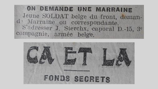 Unes de journal : « Ça et là, fonds secrets. On demande une marraine : jeune soldat belge du front demande marraine ou correspondante, s'adresser J.Sterchx caporal D-15 3e compagnie armée belge. »