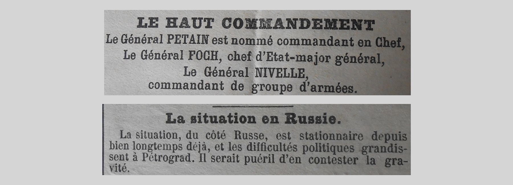 Unes de journal : « Le Haut Commandement : le Général Pétain est nommé commandant en Chef, le Général Foch chef d'État-Major général, le Général Nivelle commandant de groupes d'armées. La situation en Russie : la situation, du côté russe, est stationnaire depuis bien longtemps déjà et les difficultés politiques grandissent à Pétrograd. Il serait puéril d'en contester la gravité. »