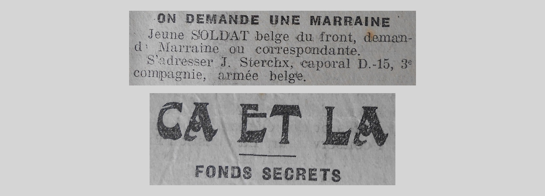 Unes de journal : « Ça et là, fonds secrets. On demande une marraine : jeune soldat belge du front demande marraine ou correspondante, s'adresser J.Sterchx caporal D-15 3e compagnie armée belge. »