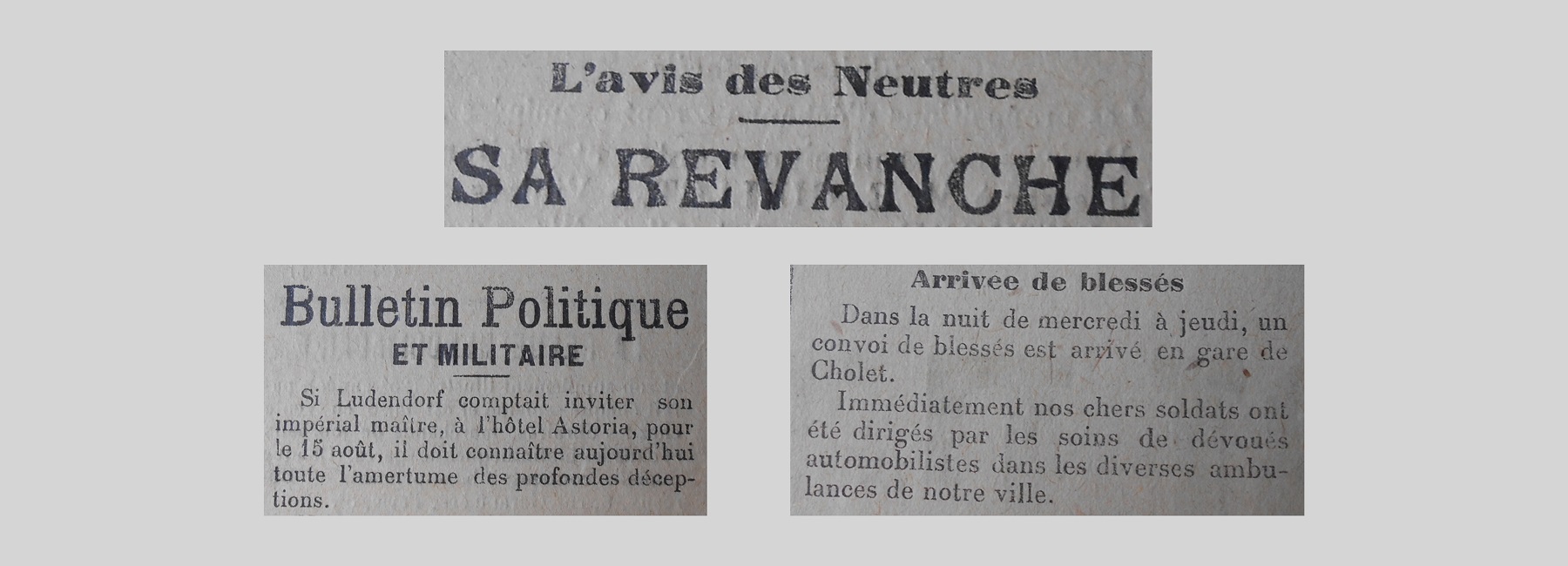 Unes de journal : « L'avis des Neutres ; sa revanche. Bulletin politique et militaire : si Ludendorf comptait inviter son impérial maître, à l'hôtel Astoria, pour le 15 août, il doit connaître aujourd'hui toute l'amertume des pronfondes déceptions. Arrivée de blessés : dans la nuit de mercredi à jeudi un convoi de blessés est arrivé en gare de Cholet. Immédiatement nos chez soldats ont été dirigés par les soins de devoués automobilistes dans les diverses ambulances de notre ville. »